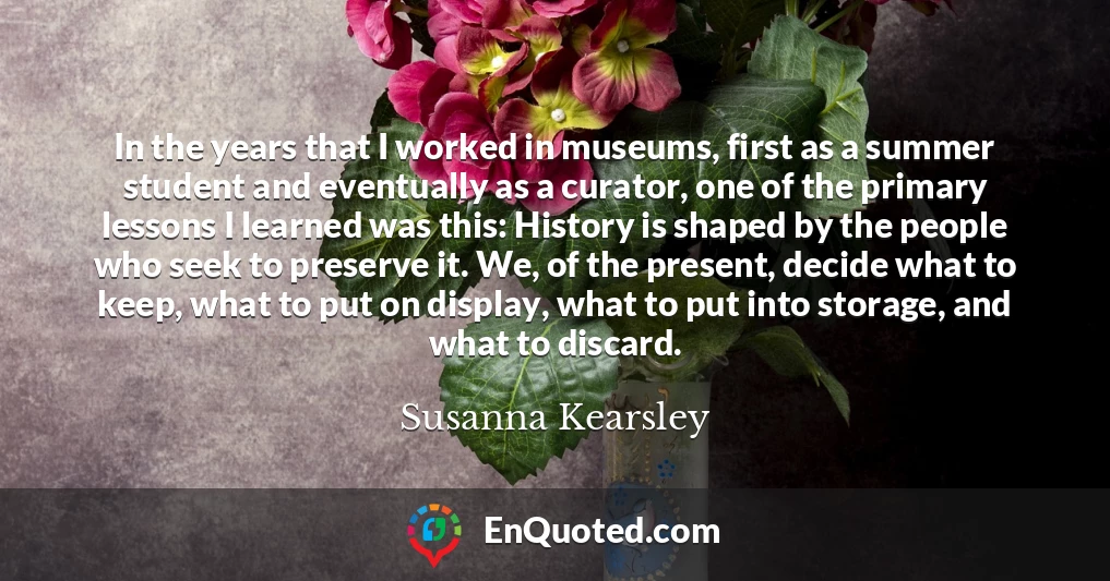 In the years that I worked in museums, first as a summer student and eventually as a curator, one of the primary lessons I learned was this: History is shaped by the people who seek to preserve it. We, of the present, decide what to keep, what to put on display, what to put into storage, and what to discard.