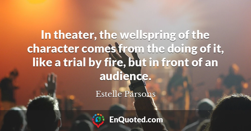 In theater, the wellspring of the character comes from the doing of it, like a trial by fire, but in front of an audience.