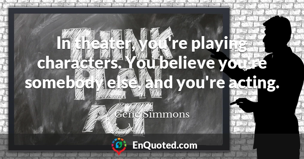 In theater, you're playing characters. You believe you're somebody else, and you're acting.