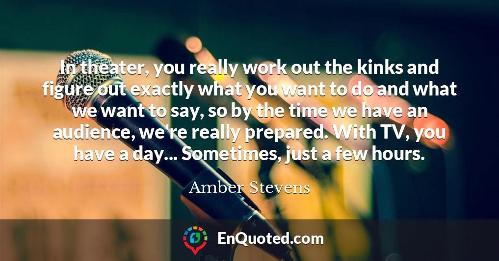 In theater, you really work out the kinks and figure out exactly what you want to do and what we want to say, so by the time we have an audience, we're really prepared. With TV, you have a day... Sometimes, just a few hours.