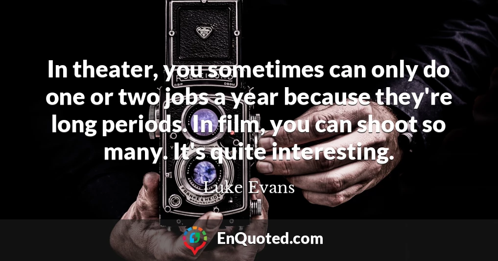 In theater, you sometimes can only do one or two jobs a year because they're long periods. In film, you can shoot so many. It's quite interesting.