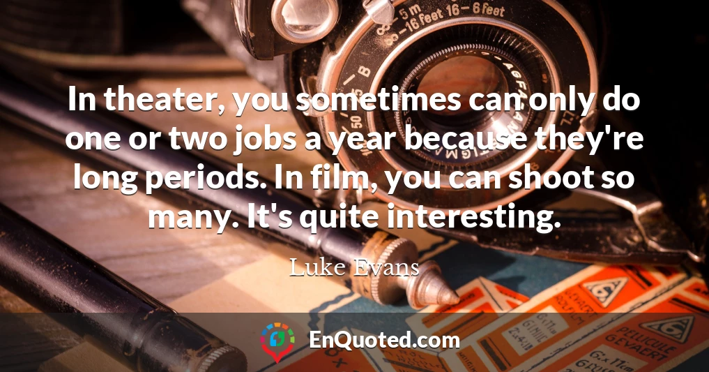 In theater, you sometimes can only do one or two jobs a year because they're long periods. In film, you can shoot so many. It's quite interesting.