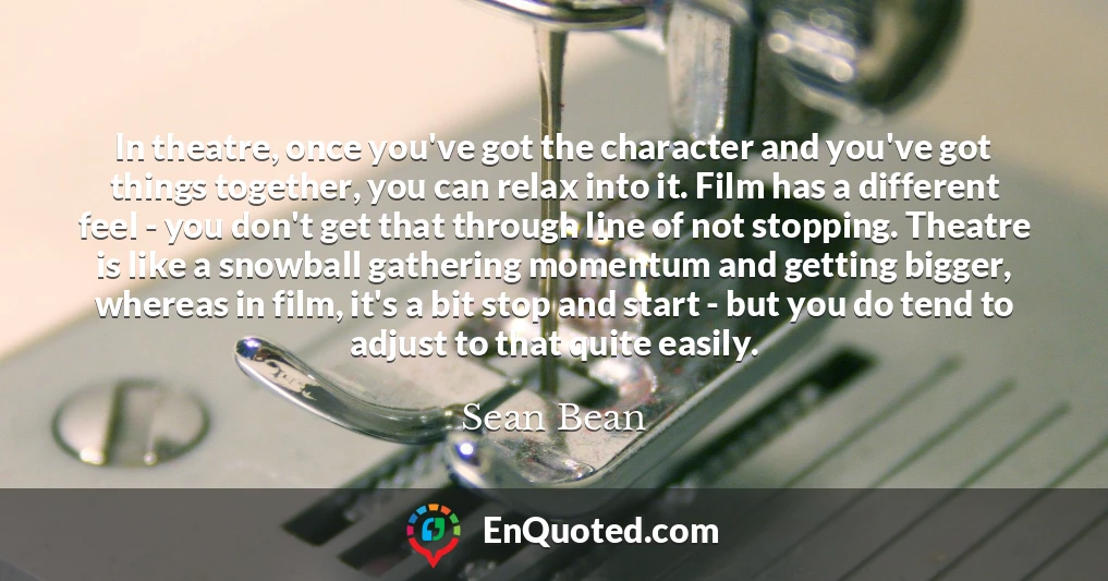 In theatre, once you've got the character and you've got things together, you can relax into it. Film has a different feel - you don't get that through line of not stopping. Theatre is like a snowball gathering momentum and getting bigger, whereas in film, it's a bit stop and start - but you do tend to adjust to that quite easily.