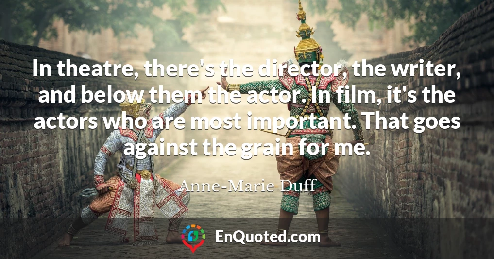 In theatre, there's the director, the writer, and below them the actor. In film, it's the actors who are most important. That goes against the grain for me.