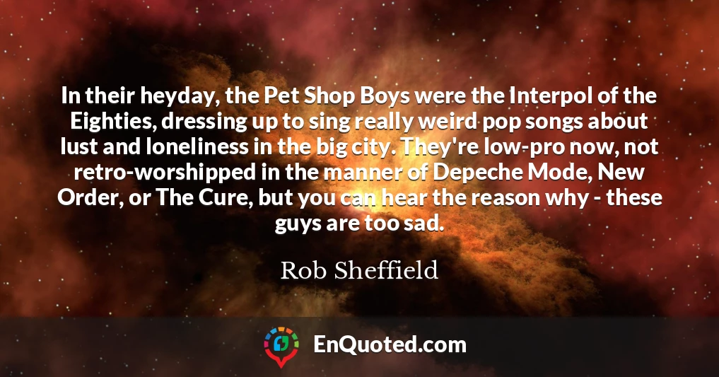 In their heyday, the Pet Shop Boys were the Interpol of the Eighties, dressing up to sing really weird pop songs about lust and loneliness in the big city. They're low-pro now, not retro-worshipped in the manner of Depeche Mode, New Order, or The Cure, but you can hear the reason why - these guys are too sad.