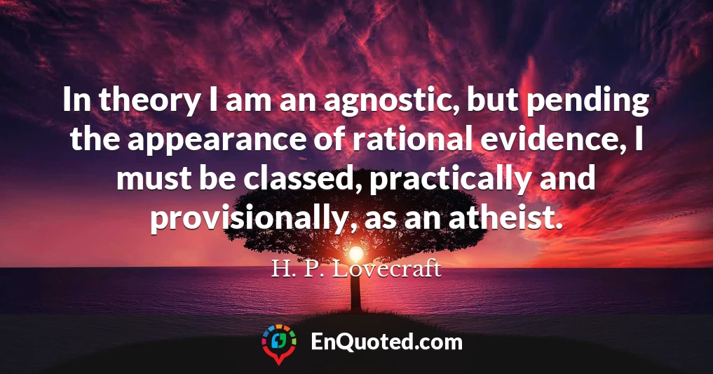 In theory I am an agnostic, but pending the appearance of rational evidence, I must be classed, practically and provisionally, as an atheist.