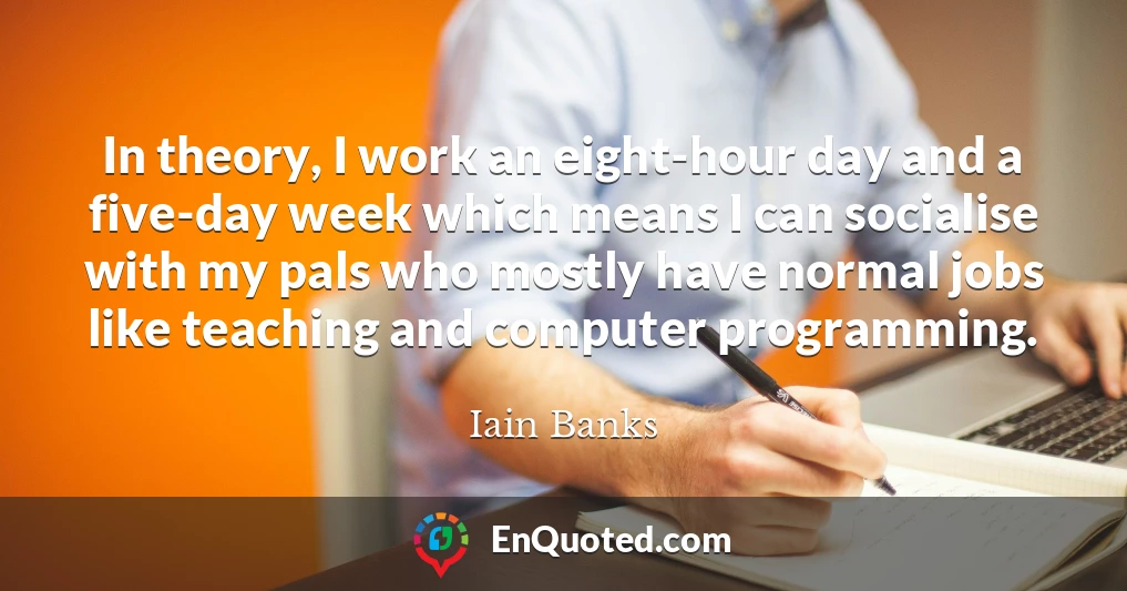 In theory, I work an eight-hour day and a five-day week which means I can socialise with my pals who mostly have normal jobs like teaching and computer programming.