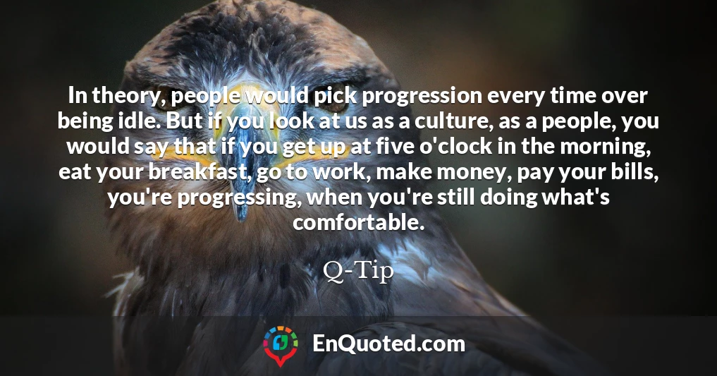 In theory, people would pick progression every time over being idle. But if you look at us as a culture, as a people, you would say that if you get up at five o'clock in the morning, eat your breakfast, go to work, make money, pay your bills, you're progressing, when you're still doing what's comfortable.