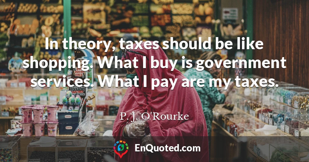 In theory, taxes should be like shopping. What I buy is government services. What I pay are my taxes.