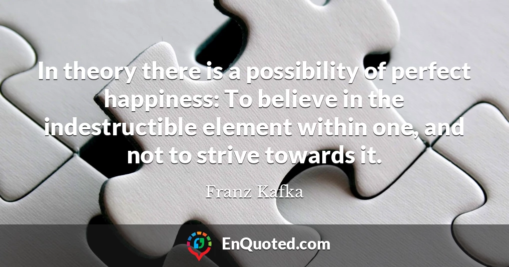 In theory there is a possibility of perfect happiness: To believe in the indestructible element within one, and not to strive towards it.