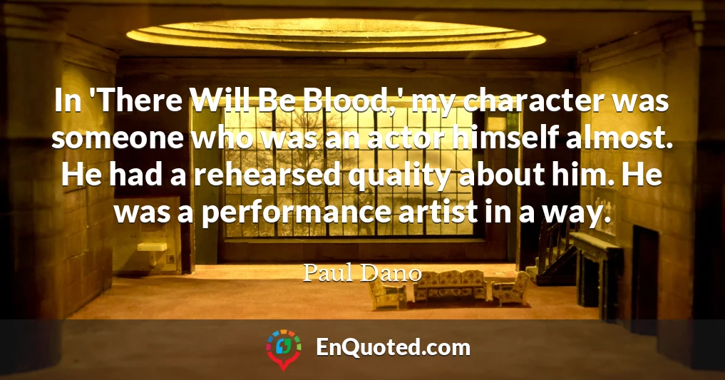In 'There Will Be Blood,' my character was someone who was an actor himself almost. He had a rehearsed quality about him. He was a performance artist in a way.