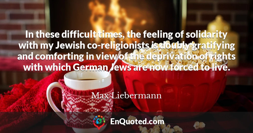 In these difficult times, the feeling of solidarity with my Jewish co-religionists is doubly gratifying and comforting in view of the deprivation of rights with which German Jews are now forced to live.