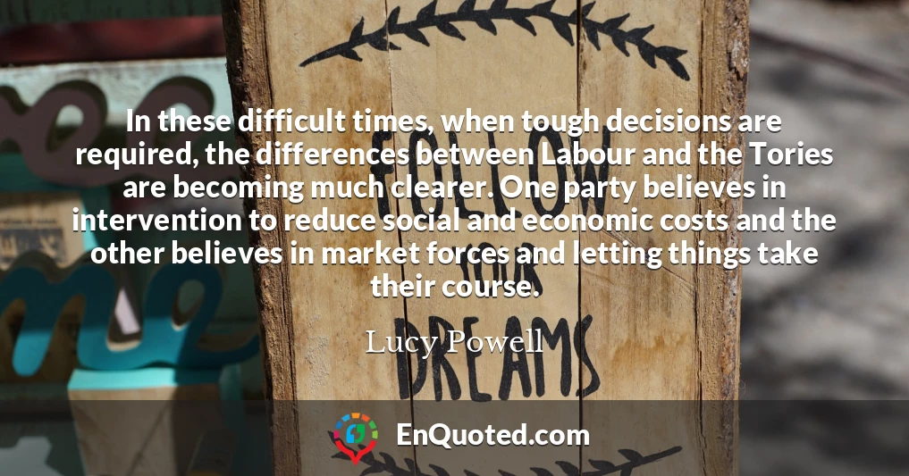 In these difficult times, when tough decisions are required, the differences between Labour and the Tories are becoming much clearer. One party believes in intervention to reduce social and economic costs and the other believes in market forces and letting things take their course.