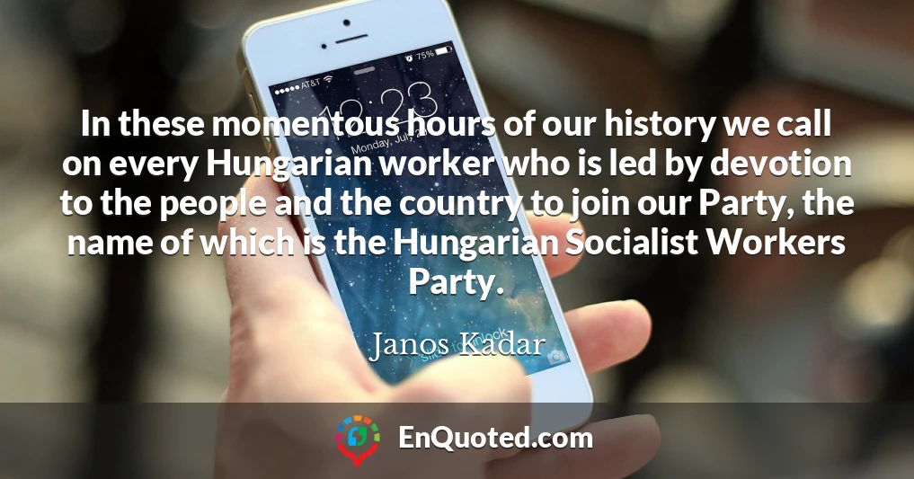 In these momentous hours of our history we call on every Hungarian worker who is led by devotion to the people and the country to join our Party, the name of which is the Hungarian Socialist Workers Party.