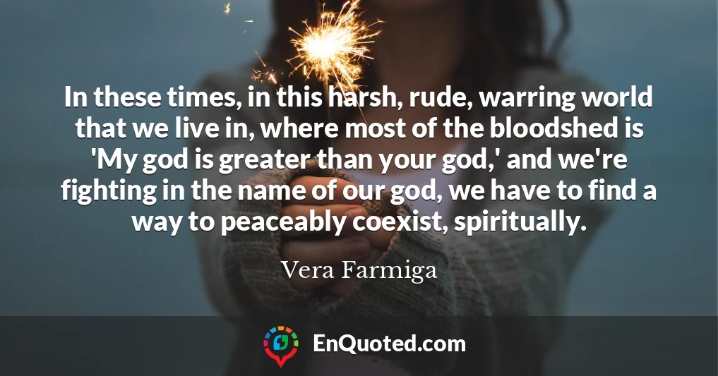 In these times, in this harsh, rude, warring world that we live in, where most of the bloodshed is 'My god is greater than your god,' and we're fighting in the name of our god, we have to find a way to peaceably coexist, spiritually.