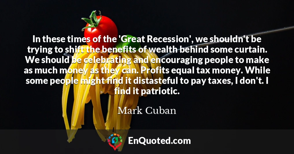 In these times of the 'Great Recession', we shouldn't be trying to shift the benefits of wealth behind some curtain. We should be celebrating and encouraging people to make as much money as they can. Profits equal tax money. While some people might find it distasteful to pay taxes, I don't. I find it patriotic.