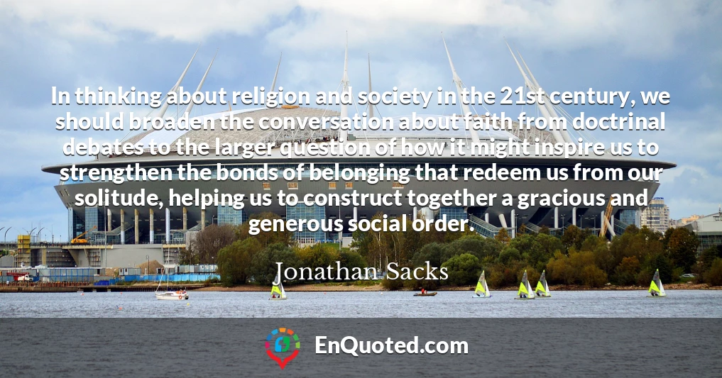 In thinking about religion and society in the 21st century, we should broaden the conversation about faith from doctrinal debates to the larger question of how it might inspire us to strengthen the bonds of belonging that redeem us from our solitude, helping us to construct together a gracious and generous social order.