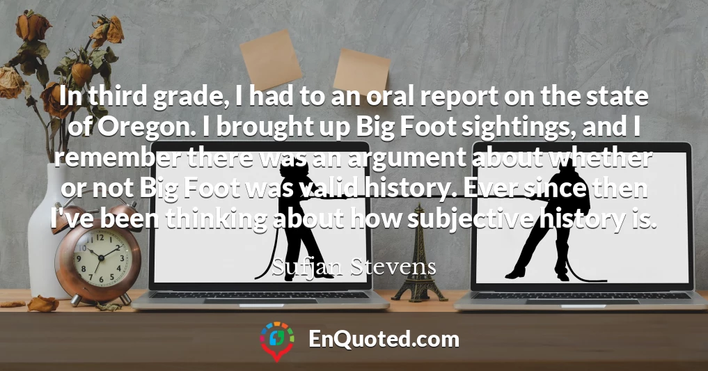 In third grade, I had to an oral report on the state of Oregon. I brought up Big Foot sightings, and I remember there was an argument about whether or not Big Foot was valid history. Ever since then I've been thinking about how subjective history is.