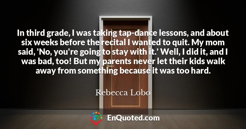 In third grade, I was taking tap-dance lessons, and about six weeks before the recital I wanted to quit. My mom said, 'No, you're going to stay with it.' Well, I did it, and I was bad, too! But my parents never let their kids walk away from something because it was too hard.