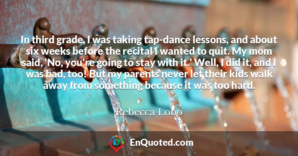 In third grade, I was taking tap-dance lessons, and about six weeks before the recital I wanted to quit. My mom said, 'No, you're going to stay with it.' Well, I did it, and I was bad, too! But my parents never let their kids walk away from something because it was too hard.