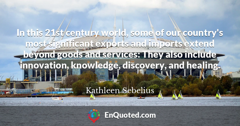 In this 21st century world, some of our country's most significant exports and imports extend beyond goods and services: They also include innovation, knowledge, discovery, and healing.