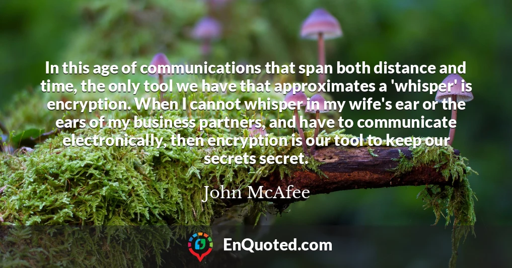 In this age of communications that span both distance and time, the only tool we have that approximates a 'whisper' is encryption. When I cannot whisper in my wife's ear or the ears of my business partners, and have to communicate electronically, then encryption is our tool to keep our secrets secret.