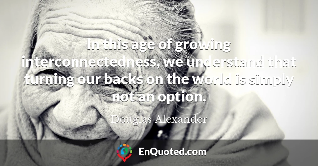 In this age of growing interconnectedness, we understand that turning our backs on the world is simply not an option.