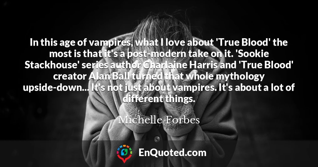 In this age of vampires, what I love about 'True Blood' the most is that it's a post-modern take on it. 'Sookie Stackhouse' series author Charlaine Harris and 'True Blood' creator Alan Ball turned that whole mythology upside-down... It's not just about vampires. It's about a lot of different things.