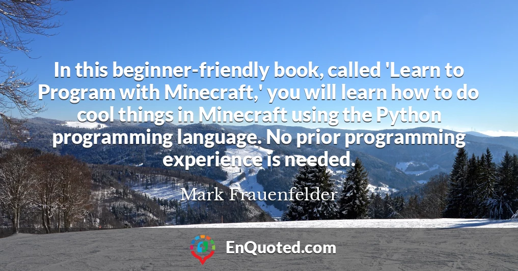 In this beginner-friendly book, called 'Learn to Program with Minecraft,' you will learn how to do cool things in Minecraft using the Python programming language. No prior programming experience is needed.