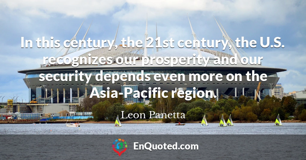 In this century, the 21st century, the U.S. recognizes our prosperity and our security depends even more on the Asia-Pacific region.