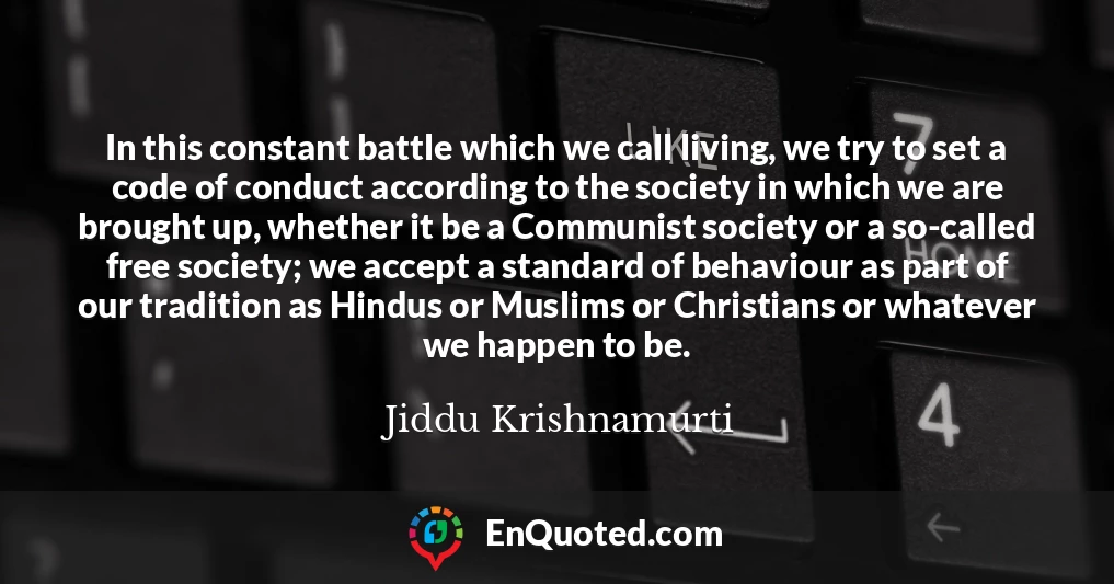 In this constant battle which we call living, we try to set a code of conduct according to the society in which we are brought up, whether it be a Communist society or a so-called free society; we accept a standard of behaviour as part of our tradition as Hindus or Muslims or Christians or whatever we happen to be.