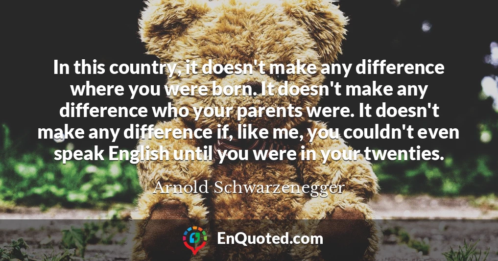 In this country, it doesn't make any difference where you were born. It doesn't make any difference who your parents were. It doesn't make any difference if, like me, you couldn't even speak English until you were in your twenties.