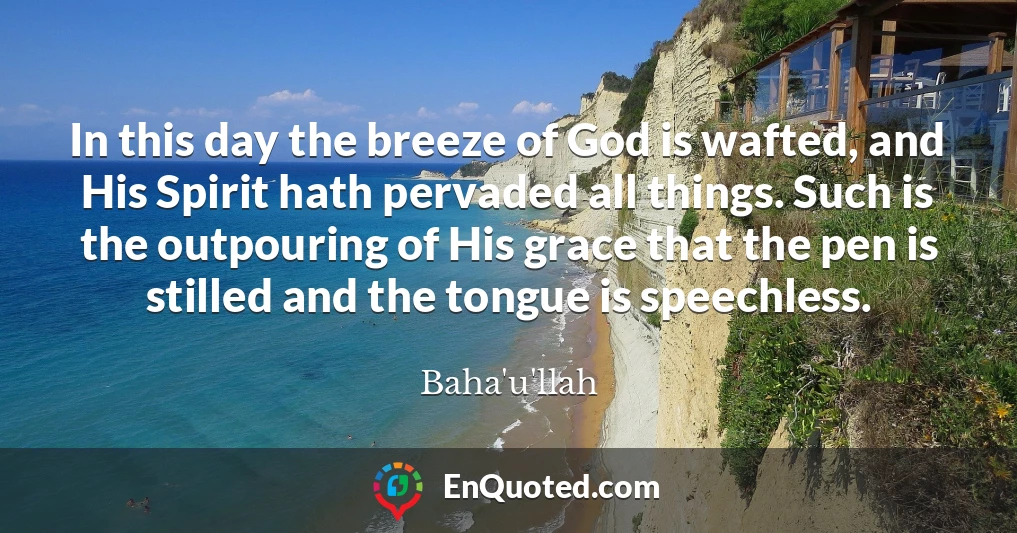 In this day the breeze of God is wafted, and His Spirit hath pervaded all things. Such is the outpouring of His grace that the pen is stilled and the tongue is speechless.