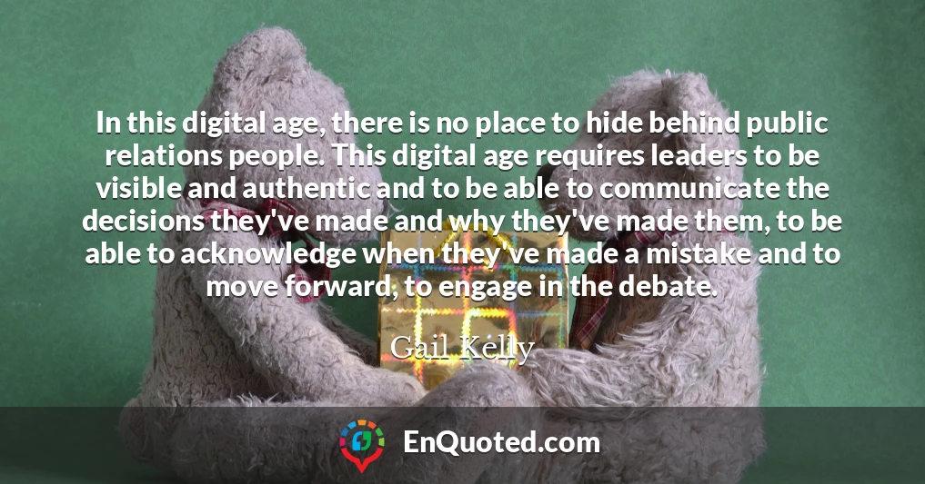 In this digital age, there is no place to hide behind public relations people. This digital age requires leaders to be visible and authentic and to be able to communicate the decisions they've made and why they've made them, to be able to acknowledge when they've made a mistake and to move forward, to engage in the debate.