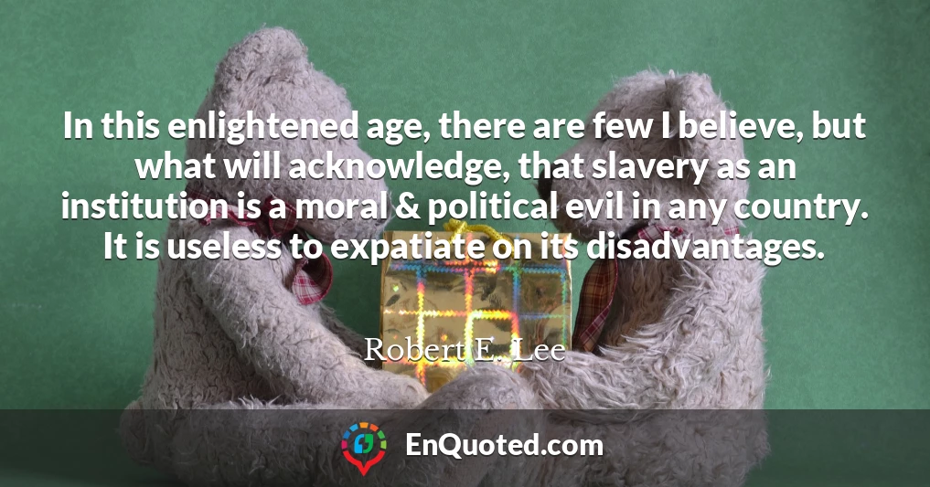 In this enlightened age, there are few I believe, but what will acknowledge, that slavery as an institution is a moral & political evil in any country. It is useless to expatiate on its disadvantages.