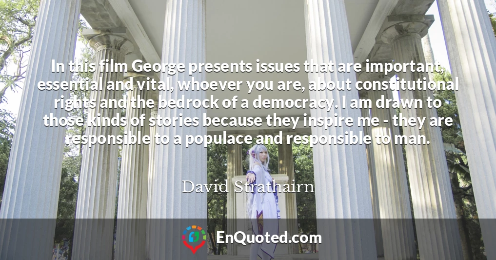 In this film George presents issues that are important, essential and vital, whoever you are, about constitutional rights and the bedrock of a democracy. I am drawn to those kinds of stories because they inspire me - they are responsible to a populace and responsible to man.