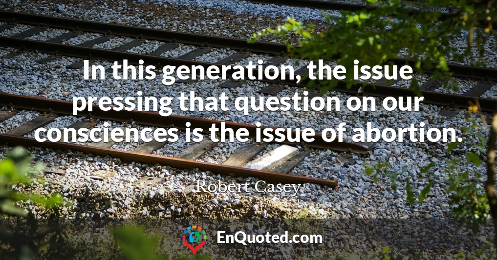 In this generation, the issue pressing that question on our consciences is the issue of abortion.