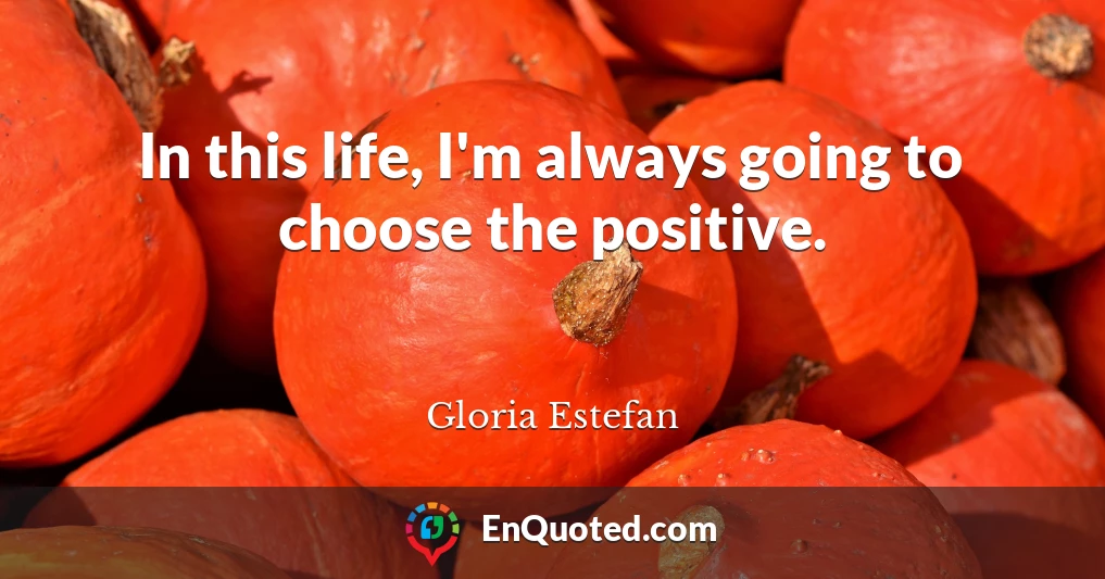 In this life, I'm always going to choose the positive.