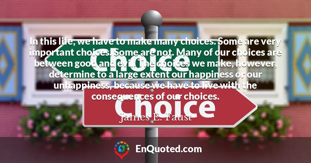 In this life, we have to make many choices. Some are very important choices. Some are not. Many of our choices are between good and evil. The choices we make, however, determine to a large extent our happiness or our unhappiness, because we have to live with the consequences of our choices.