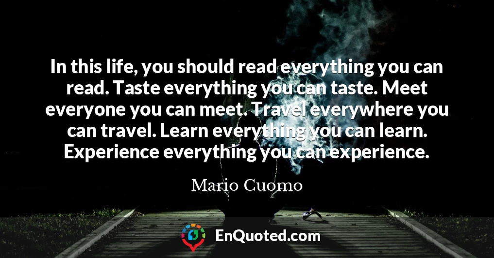 In this life, you should read everything you can read. Taste everything you can taste. Meet everyone you can meet. Travel everywhere you can travel. Learn everything you can learn. Experience everything you can experience.