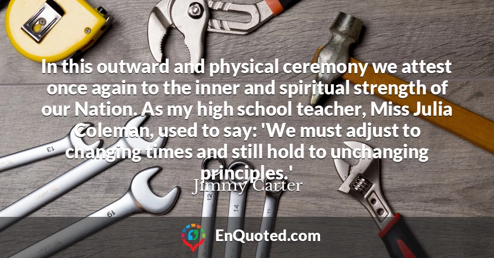 In this outward and physical ceremony we attest once again to the inner and spiritual strength of our Nation. As my high school teacher, Miss Julia Coleman, used to say: 'We must adjust to changing times and still hold to unchanging principles.'