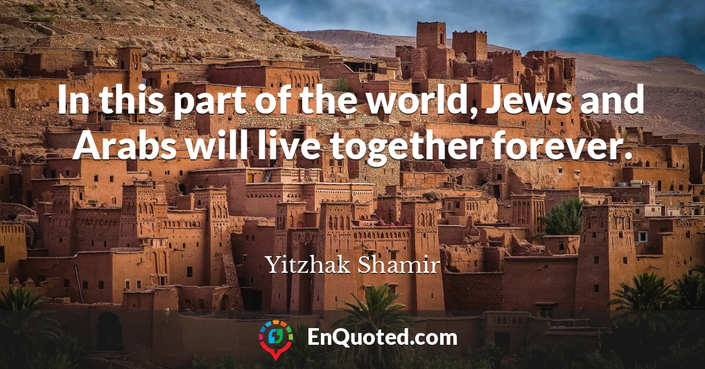 In this part of the world, Jews and Arabs will live together forever.