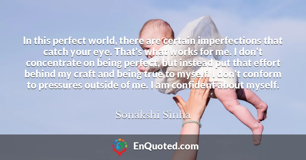 In this perfect world, there are certain imperfections that catch your eye. That's what works for me. I don't concentrate on being perfect, but instead put that effort behind my craft and being true to myself. I don't conform to pressures outside of me. I am confident about myself.