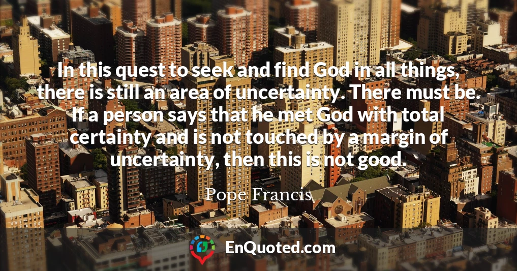 In this quest to seek and find God in all things, there is still an area of uncertainty. There must be. If a person says that he met God with total certainty and is not touched by a margin of uncertainty, then this is not good.