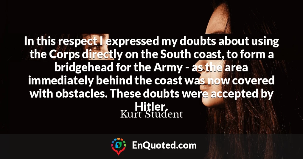 In this respect I expressed my doubts about using the Corps directly on the South coast, to form a bridgehead for the Army - as the area immediately behind the coast was now covered with obstacles. These doubts were accepted by Hitler.