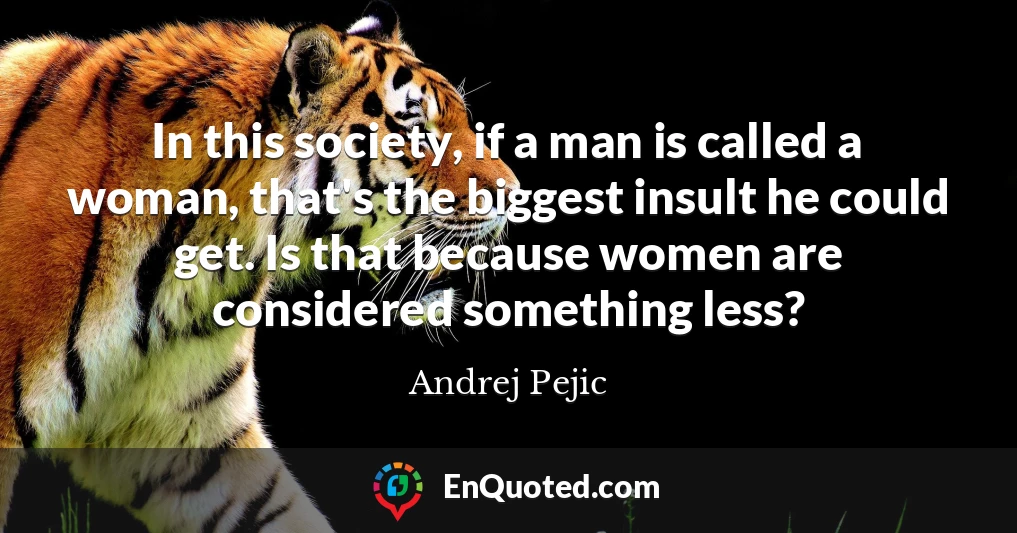 In this society, if a man is called a woman, that's the biggest insult he could get. Is that because women are considered something less?