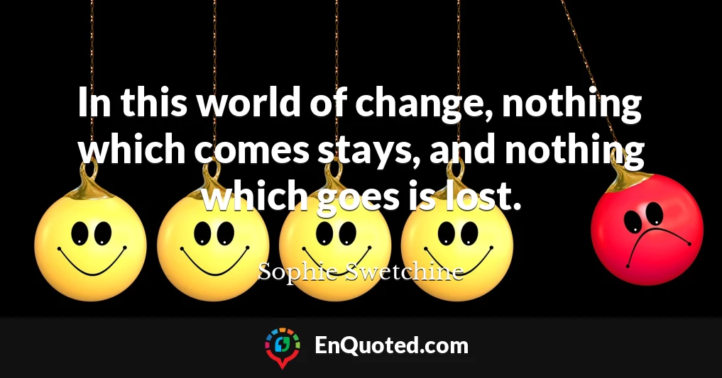 In this world of change, nothing which comes stays, and nothing which goes is lost.