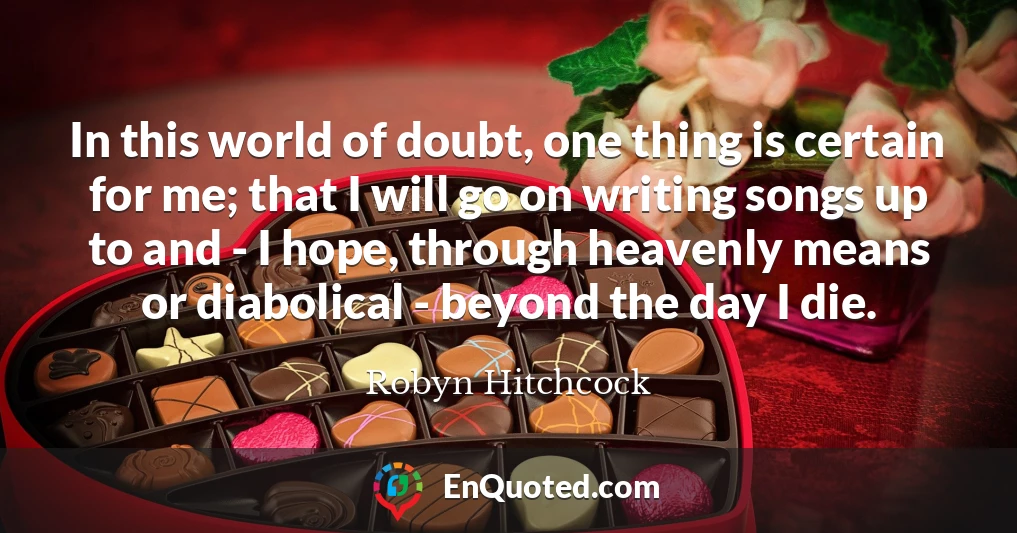 In this world of doubt, one thing is certain for me; that I will go on writing songs up to and - I hope, through heavenly means or diabolical - beyond the day I die.