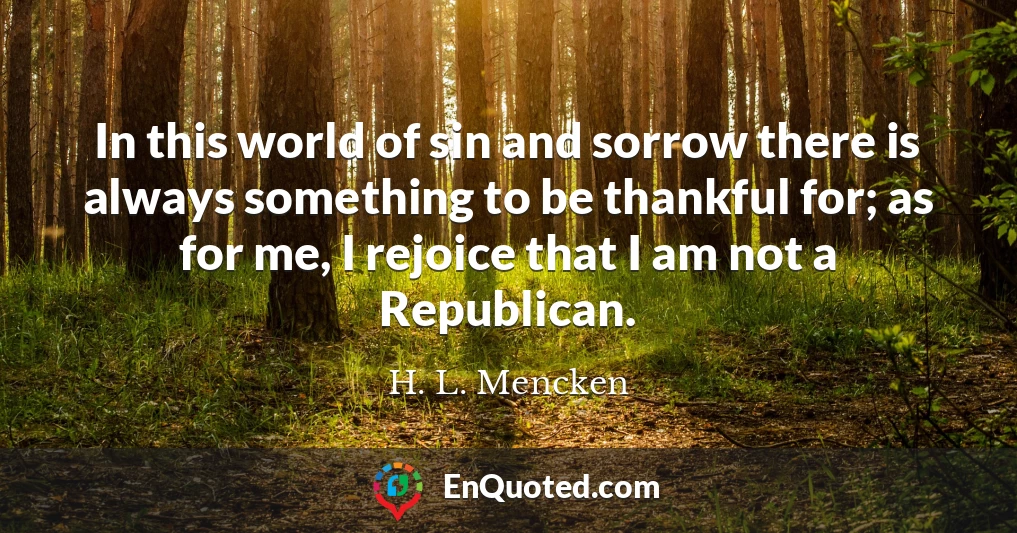 In this world of sin and sorrow there is always something to be thankful for; as for me, I rejoice that I am not a Republican.