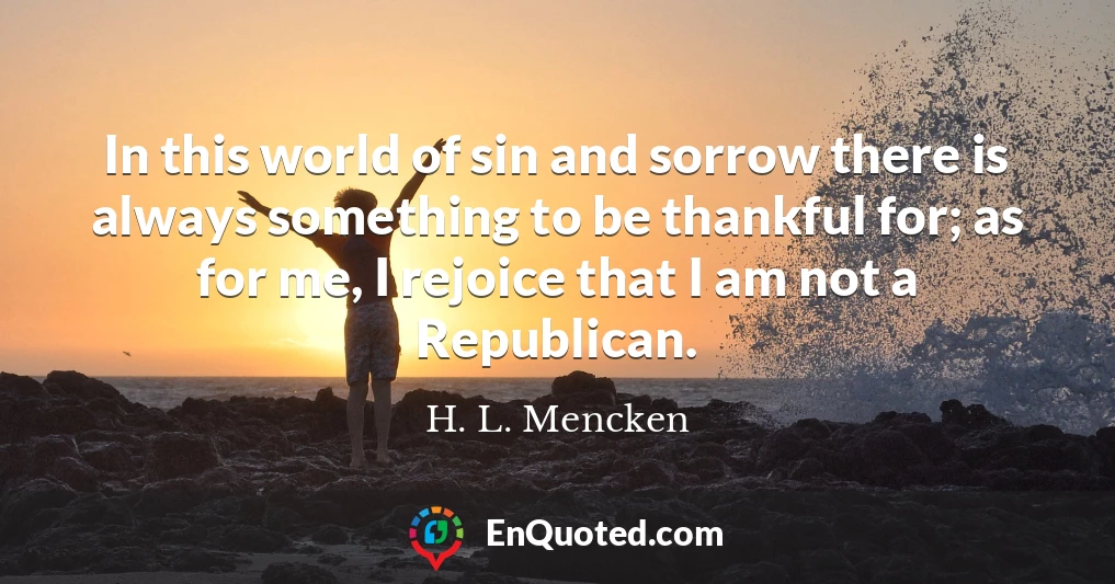 In this world of sin and sorrow there is always something to be thankful for; as for me, I rejoice that I am not a Republican.